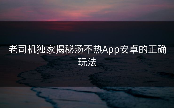 老司机独家揭秘汤不热App安卓的正确玩法