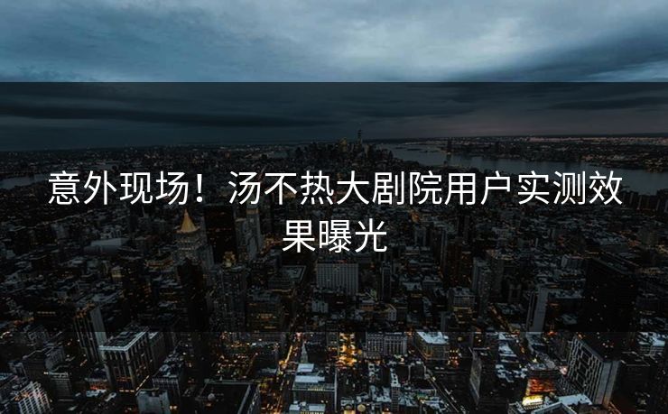 意外现场！汤不热大剧院用户实测效果曝光