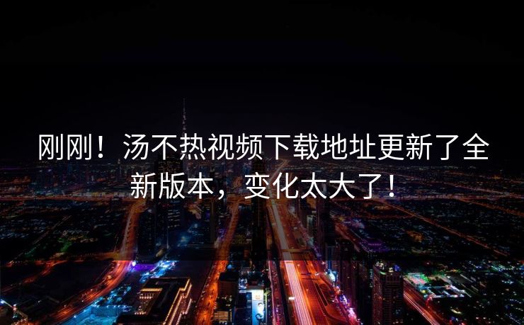 刚刚！汤不热视频下载地址更新了全新版本，变化太大了！