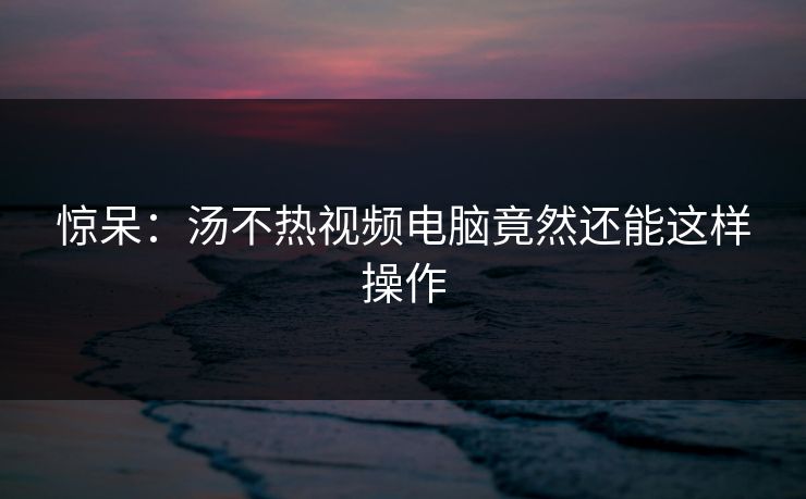 惊呆：汤不热视频电脑竟然还能这样操作