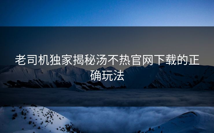老司机独家揭秘汤不热官网下载的正确玩法
