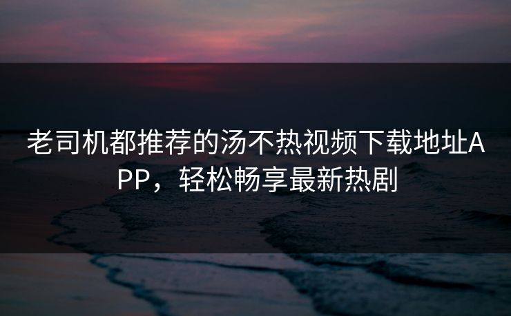 老司机都推荐的汤不热视频下载地址APP，轻松畅享最新热剧