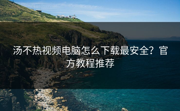 汤不热视频电脑怎么下载最安全？官方教程推荐