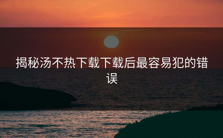 揭秘汤不热下载下载后最容易犯的错误