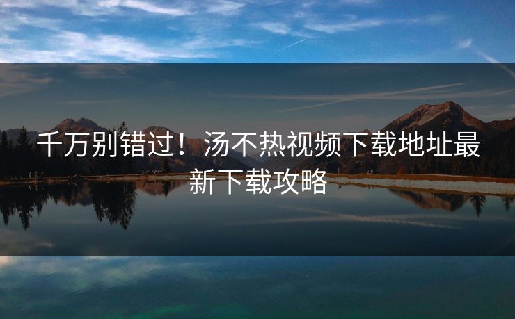 千万别错过！汤不热视频下载地址最新下载攻略