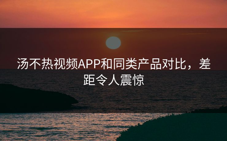 汤不热视频APP和同类产品对比，差距令人震惊