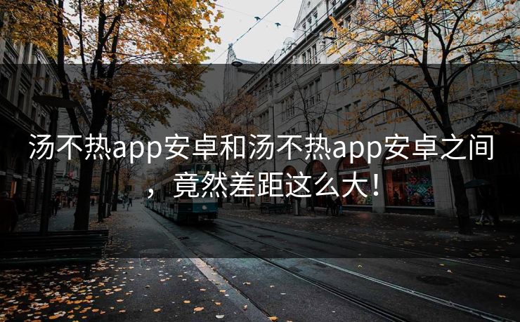 汤不热app安卓和汤不热app安卓之间，竟然差距这么大！
