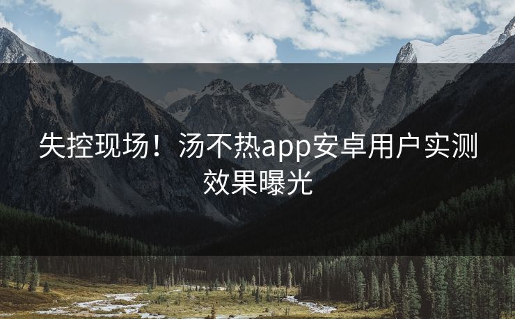 失控现场！汤不热app安卓用户实测效果曝光