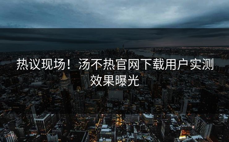 热议现场！汤不热官网下载用户实测效果曝光