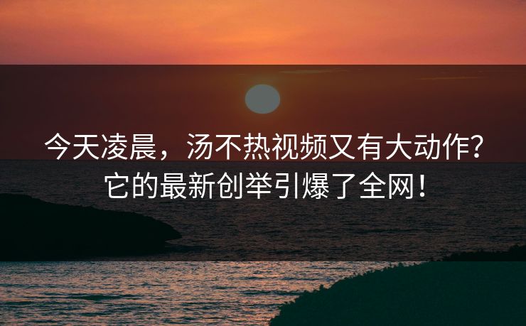 今天凌晨，汤不热视频又有大动作？它的最新创举引爆了全网！