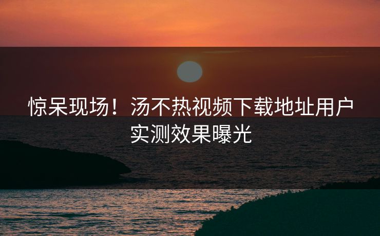 惊呆现场！汤不热视频下载地址用户实测效果曝光
