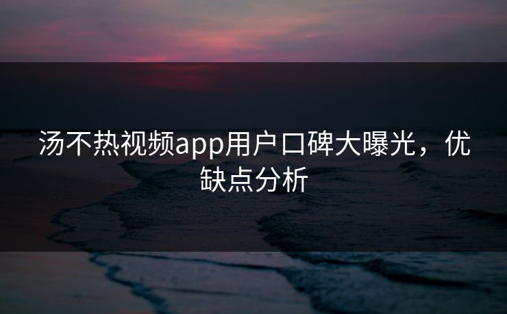 汤不热视频app用户口碑大曝光，优缺点分析