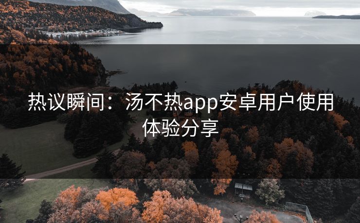 热议瞬间：汤不热app安卓用户使用体验分享