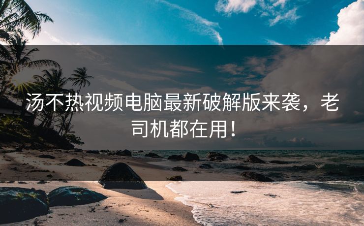 汤不热视频电脑最新破解版来袭，老司机都在用！