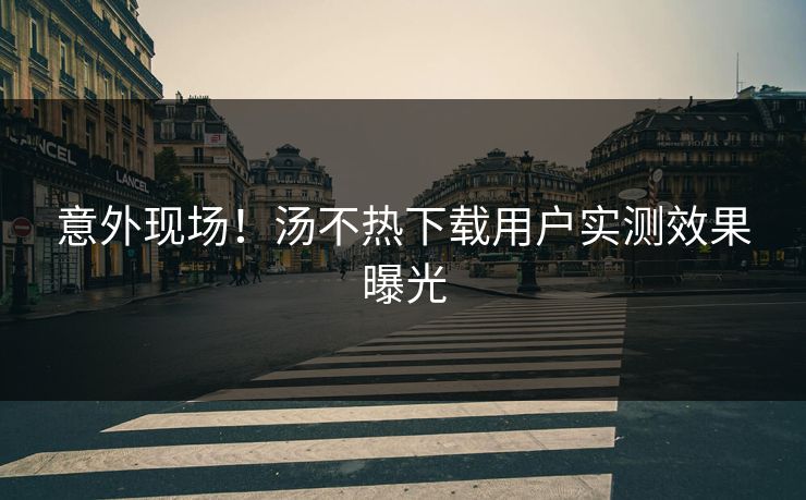 意外现场！汤不热下载用户实测效果曝光