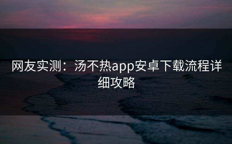 网友实测：汤不热app安卓下载流程详细攻略