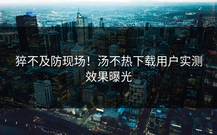 猝不及防现场！汤不热下载用户实测效果曝光