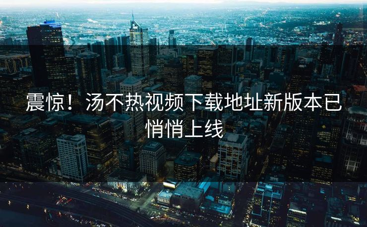 震惊！汤不热视频下载地址新版本已悄悄上线