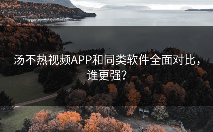 汤不热视频APP和同类软件全面对比，谁更强？