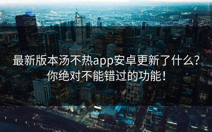 最新版本汤不热app安卓更新了什么？你绝对不能错过的功能！