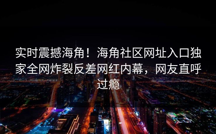 实时震撼海角！海角社区网址入口独家全网炸裂反差网红内幕，网友直呼过瘾