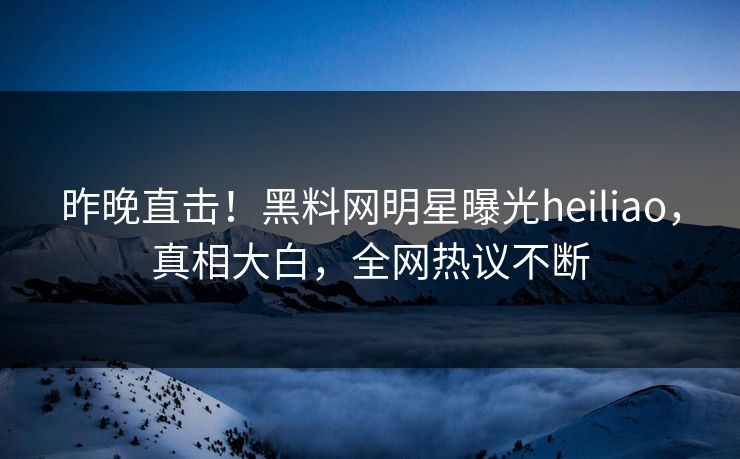 昨晚直击！黑料网明星曝光heiliao，真相大白，全网热议不断