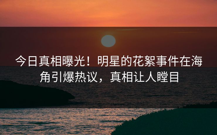 今日真相曝光！明星的花絮事件在海角引爆热议，真相让人瞠目