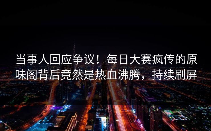 当事人回应争议！每日大赛疯传的原味阁背后竟然是热血沸腾，持续刷屏