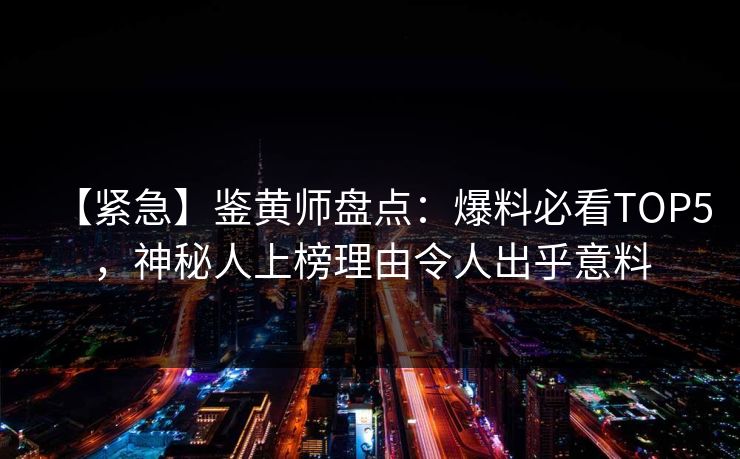 【紧急】鉴黄师盘点：爆料必看TOP5，神秘人上榜理由令人出乎意料