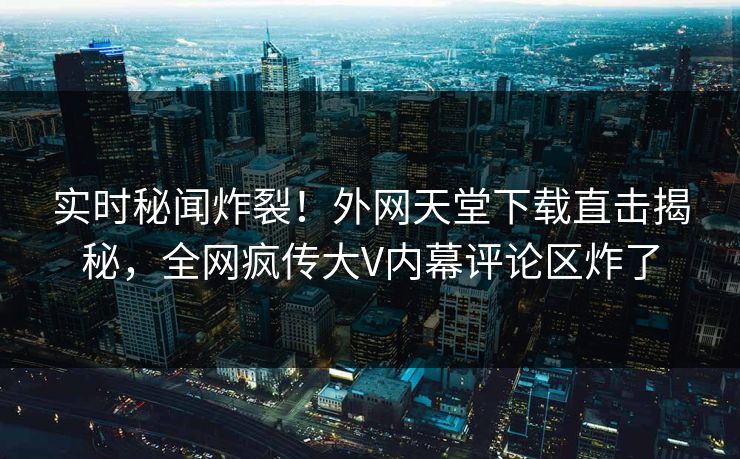 实时秘闻炸裂！外网天堂下载直击揭秘，全网疯传大V内幕评论区炸了