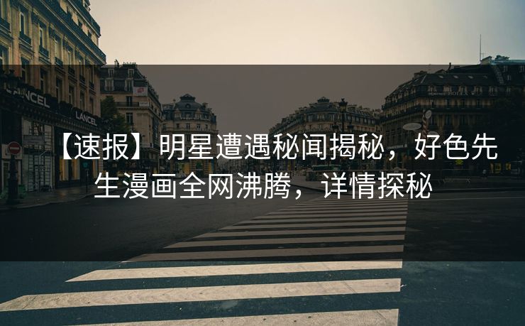 【速报】明星遭遇秘闻揭秘，好色先生漫画全网沸腾，详情探秘