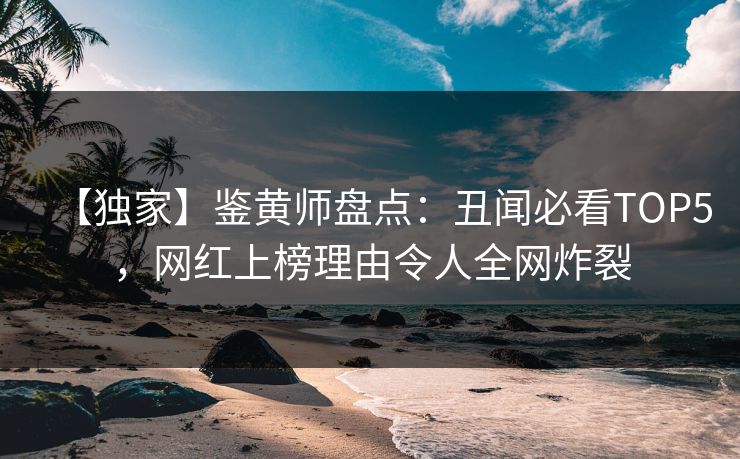 【独家】鉴黄师盘点：丑闻必看TOP5，网红上榜理由令人全网炸裂