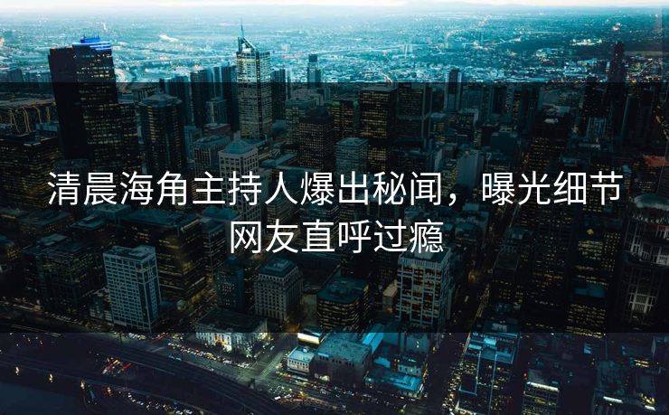 清晨海角主持人爆出秘闻，曝光细节网友直呼过瘾