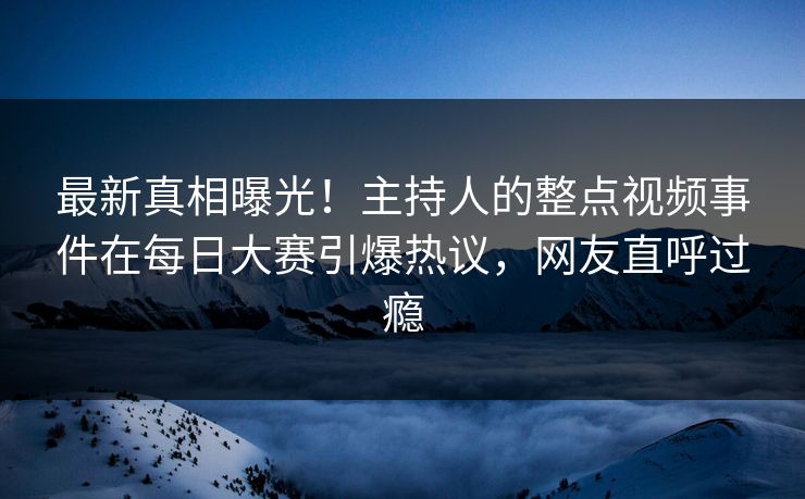 最新真相曝光！主持人的整点视频事件在每日大赛引爆热议，网友直呼过瘾
