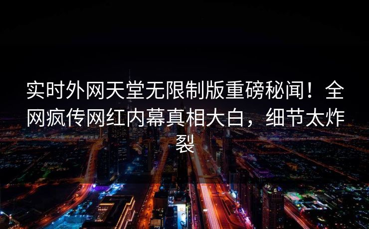 实时外网天堂无限制版重磅秘闻！全网疯传网红内幕真相大白，细节太炸裂
