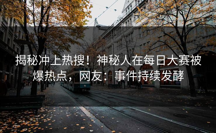 揭秘冲上热搜！神秘人在每日大赛被爆热点，网友：事件持续发酵