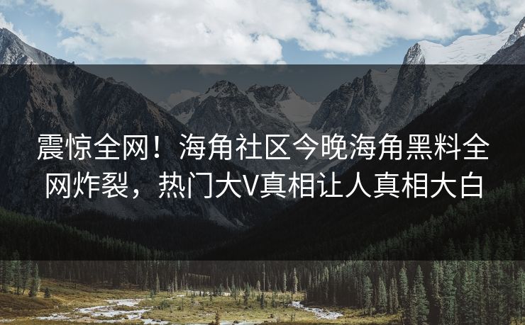 震惊全网！海角社区今晚海角黑料全网炸裂，热门大V真相让人真相大白