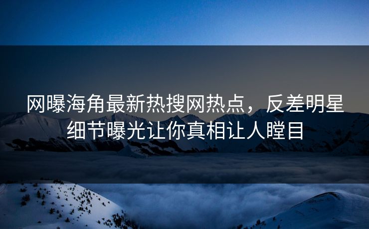 网曝海角最新热搜网热点，反差明星细节曝光让你真相让人瞠目