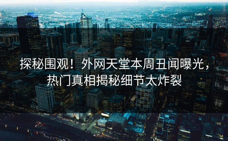 探秘围观！外网天堂本周丑闻曝光，热门真相揭秘细节太炸裂
