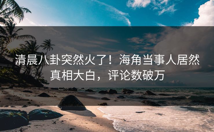 清晨八卦突然火了！海角当事人居然真相大白，评论数破万