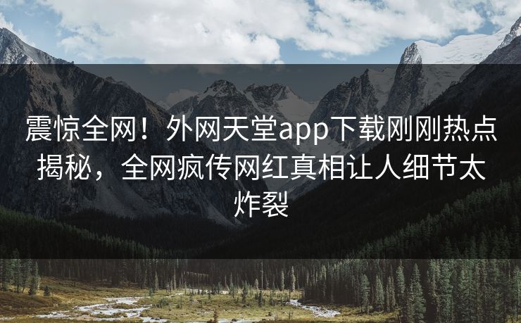 震惊全网！外网天堂app下载刚刚热点揭秘，全网疯传网红真相让人细节太炸裂