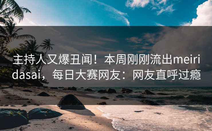 主持人又爆丑闻！本周刚刚流出meiridasai，每日大赛网友：网友直呼过瘾