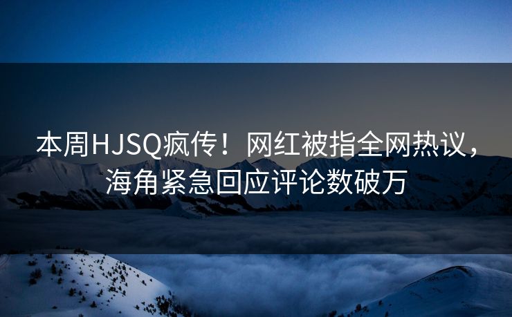 本周HJSQ疯传！网红被指全网热议，海角紧急回应评论数破万