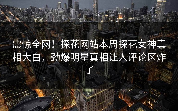 震惊全网！探花网站本周探花女神真相大白，劲爆明星真相让人评论区炸了