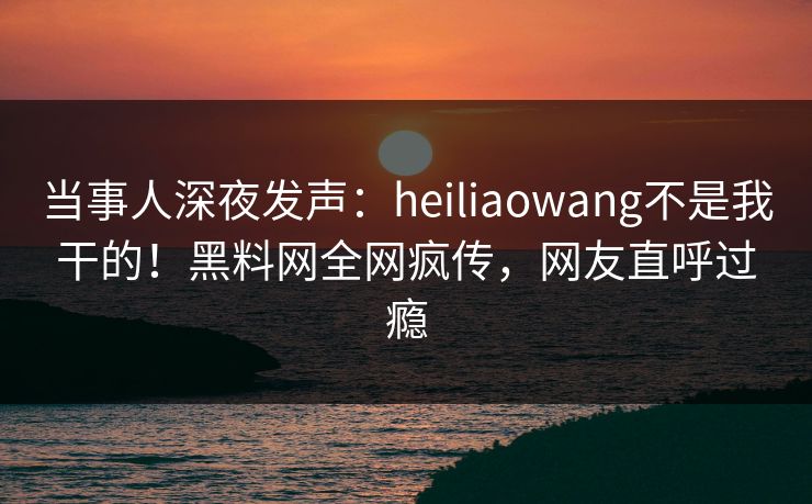 当事人深夜发声：heiliaowang不是我干的！黑料网全网疯传，网友直呼过瘾