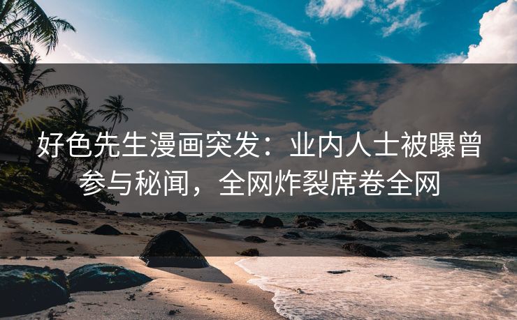 好色先生漫画突发：业内人士被曝曾参与秘闻，全网炸裂席卷全网