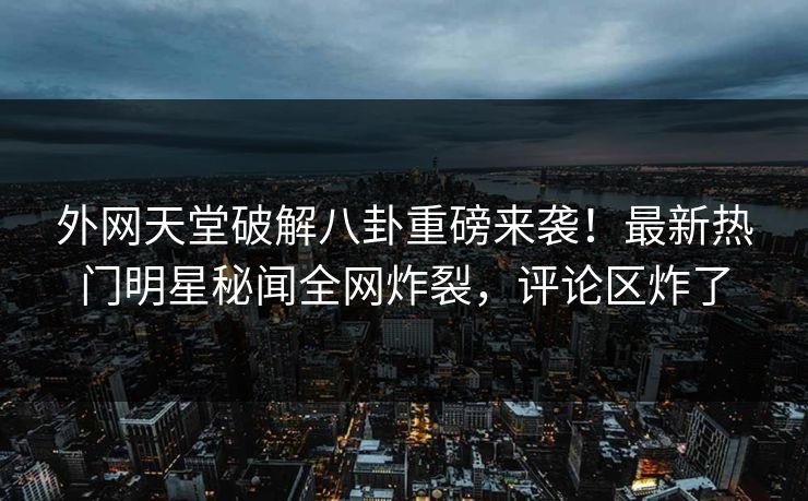外网天堂破解八卦重磅来袭！最新热门明星秘闻全网炸裂，评论区炸了