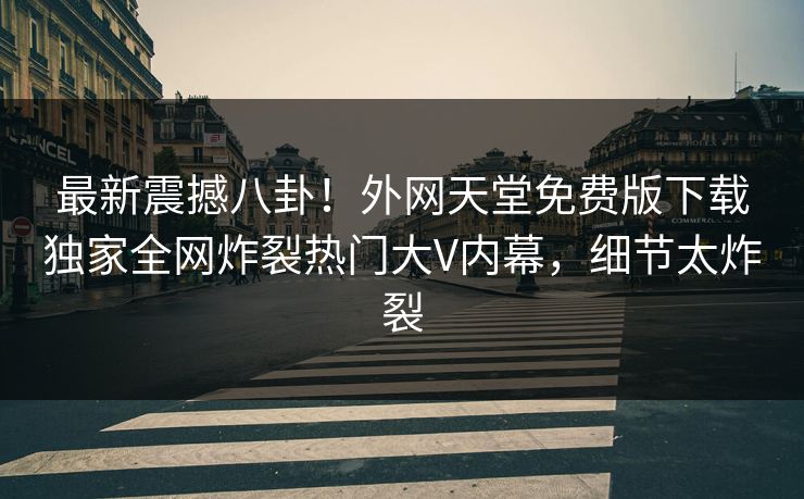 最新震撼八卦！外网天堂免费版下载独家全网炸裂热门大V内幕，细节太炸裂