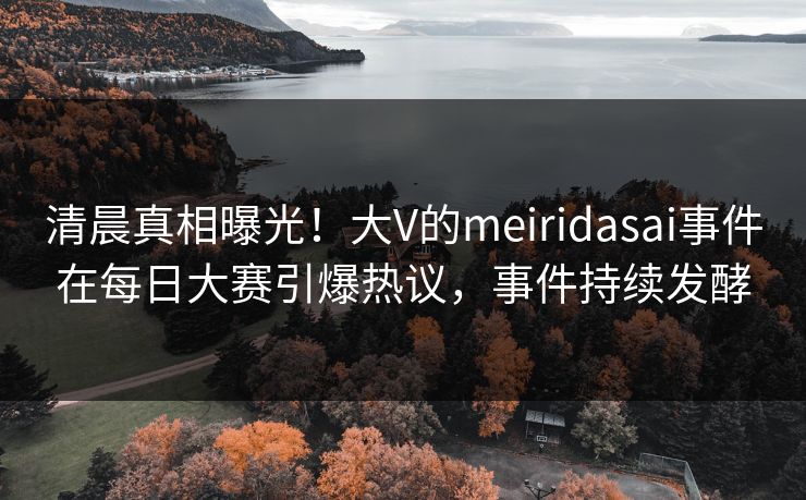 清晨真相曝光！大V的meiridasai事件在每日大赛引爆热议，事件持续发酵