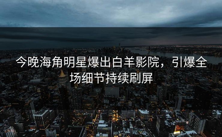 今晚海角明星爆出白羊影院，引爆全场细节持续刷屏
